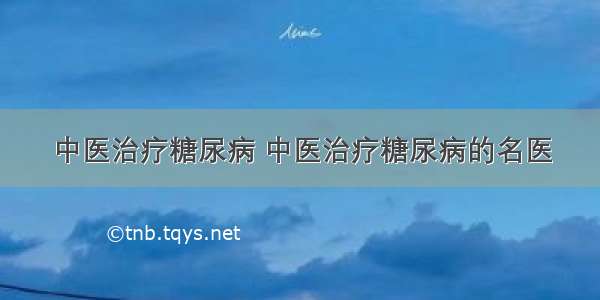 中医治疗糖尿病 中医治疗糖尿病的名医