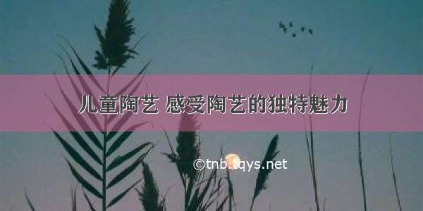 儿童陶艺 感受陶艺的独特魅力