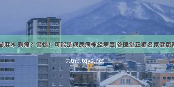 手脚麻木 刺痛？警惕！可能是糖尿病神经病变|谷医堂正糖名家健康管理