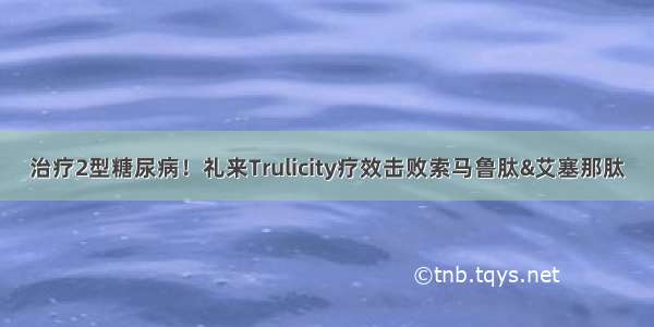 治疗2型糖尿病！礼来Trulicity疗效击败索马鲁肽&艾塞那肽