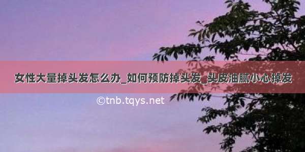 女性大量掉头发怎么办_如何预防掉头发_头皮油腻小心掉发