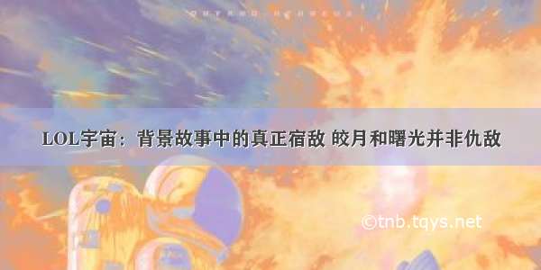 LOL宇宙：背景故事中的真正宿敌 皎月和曙光并非仇敌