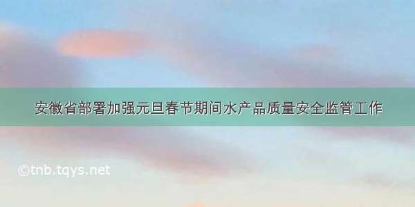 安徽省部署加强元旦春节期间水产品质量安全监管工作