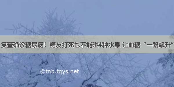 复查确诊糖尿病！糖友打死也不能碰4种水果 让血糖“一路飙升”