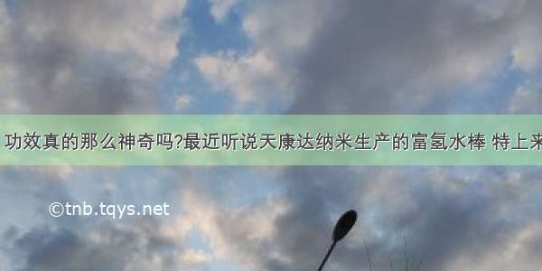 富氢水棒 功效真的那么神奇吗?最近听说天康达纳米生产的富氢水棒 特上来百度一下