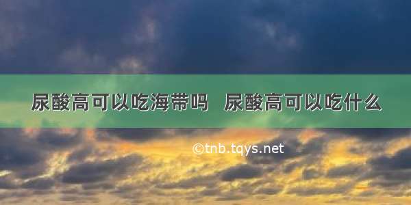 尿酸高可以吃海带吗   尿酸高可以吃什么