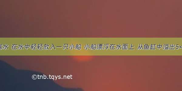 鱼缸中装满水 在水中轻轻放入一只小船 小船漂浮在水面上 从鱼缸中溢出5×10-4m3的