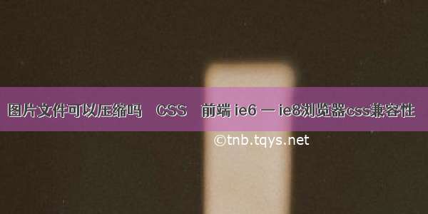 图片文件可以压缩吗 – CSS – 前端 ie6 — ie8浏览器css兼容性