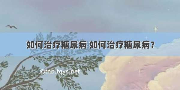 如何治疗糖尿病 如何治疗糖尿病？