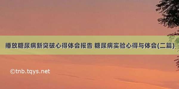 播放糖尿病新突破心得体会报告 糖尿病实验心得与体会(二篇)