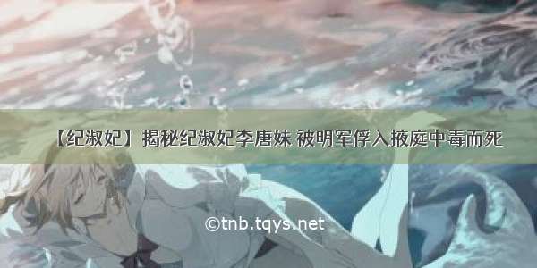 【纪淑妃】揭秘纪淑妃李唐妹 被明军俘入掖庭中毒而死