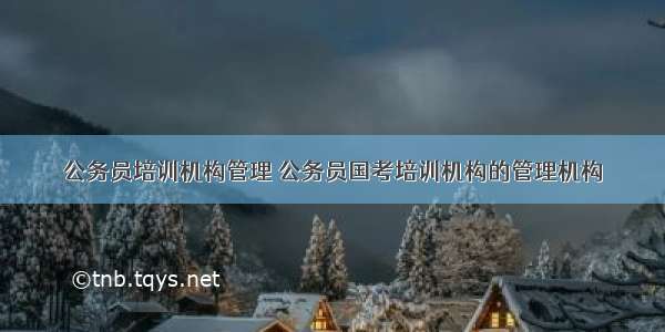 公务员培训机构管理 公务员国考培训机构的管理机构