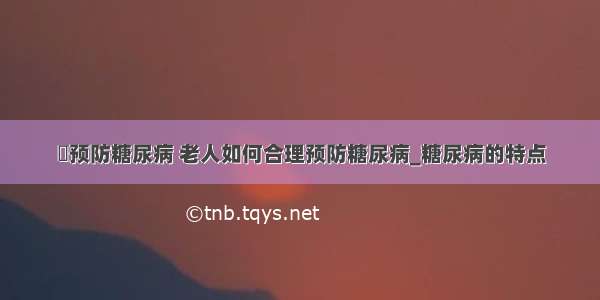 ​预防糖尿病 老人如何合理预防糖尿病_糖尿病的特点