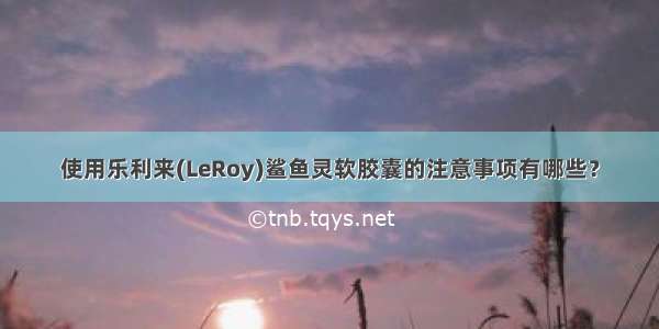 使用乐利来(LeRoy)鲨鱼灵软胶囊的注意事项有哪些？