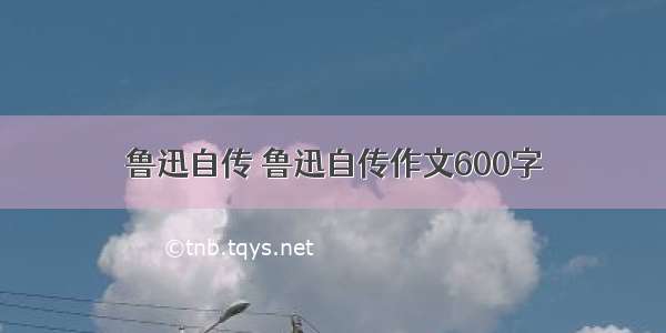 鲁迅自传 鲁迅自传作文600字