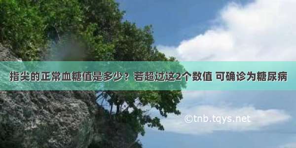 指尖的正常血糖值是多少？若超过这2个数值 可确诊为糖尿病