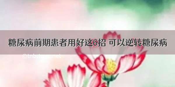 糖尿病前期患者用好这6招 可以逆转糖尿病