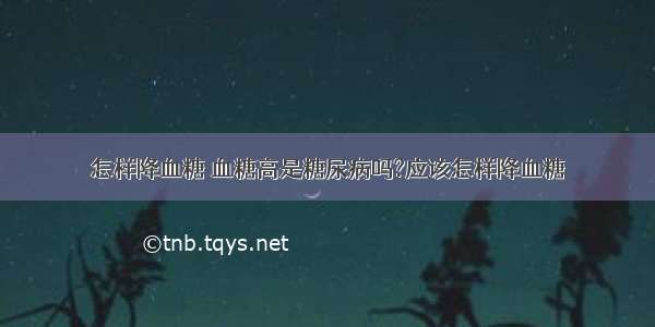 怎样降血糖 血糖高是糖尿病吗?应该怎样降血糖