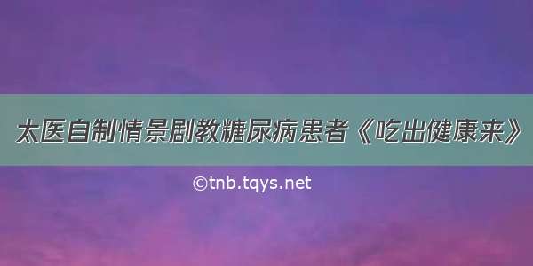 太医自制情景剧教糖尿病患者《吃出健康来》