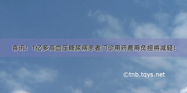 喜讯！1亿多高血压糖尿病患者门诊用药费用负担将减轻！