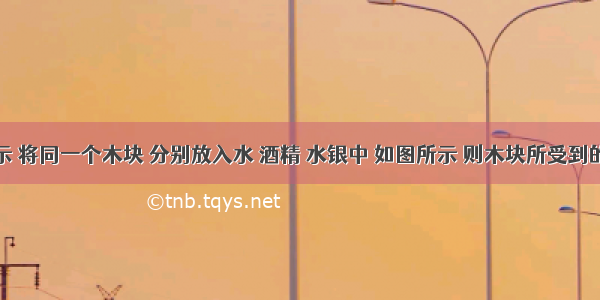 如图所示 将同一个木块 分别放入水 酒精 水银中 如图所示 则木块所受到的浮力A.