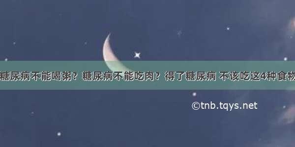 糖尿病不能喝粥？糖尿病不能吃肉？得了糖尿病 不该吃这4种食物