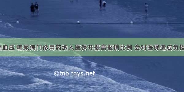 将高血压 糖尿病门诊用药纳入医保并提高报销比例 会对医保造成负担吗？