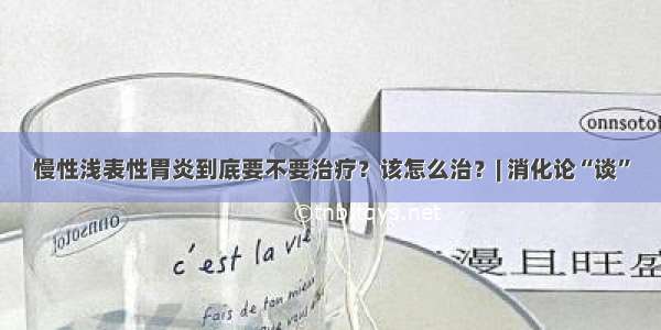 慢性浅表性胃炎到底要不要治疗？该怎么治？| 消化论“谈”