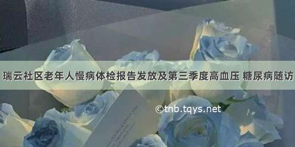 瑞云社区老年人慢病体检报告发放及第三季度高血压 糖尿病随访