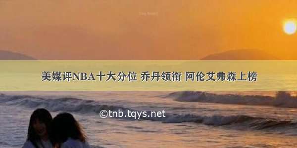 美媒评NBA十大分位 乔丹领衔 阿伦艾弗森上榜