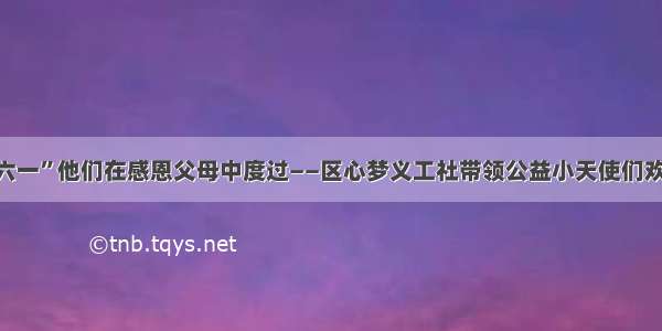 这个“六一”他们在感恩父母中度过——区心梦义工社带领公益小天使们欢度节日