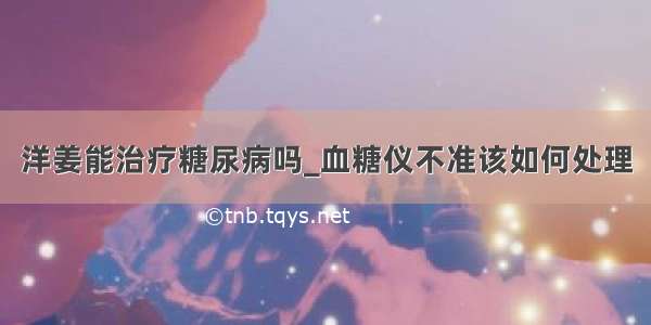 洋姜能治疗糖尿病吗_血糖仪不准该如何处理