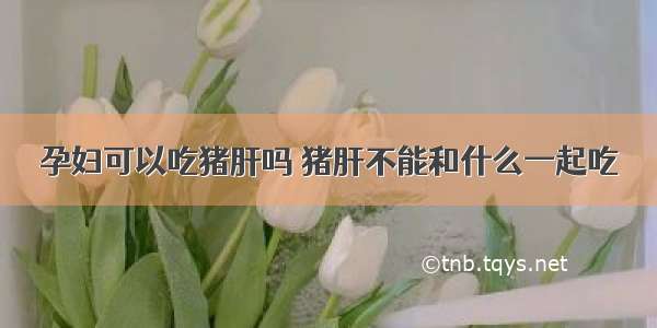 孕妇可以吃猪肝吗 猪肝不能和什么一起吃