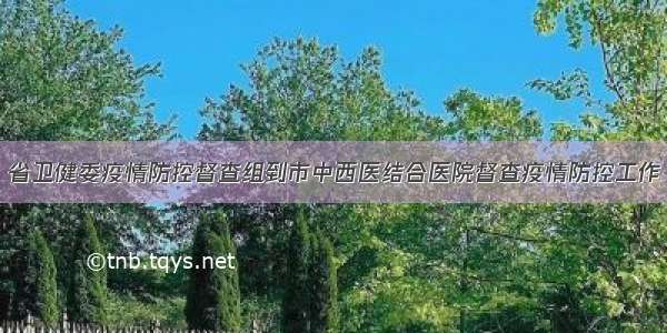 省卫健委疫情防控督查组到市中西医结合医院督查疫情防控工作