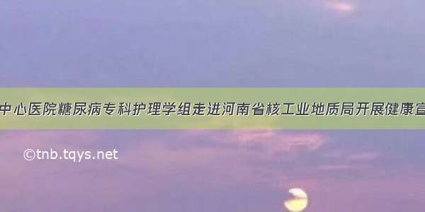 信阳市中心医院糖尿病专科护理学组走进河南省核工业地质局开展健康宣讲活动