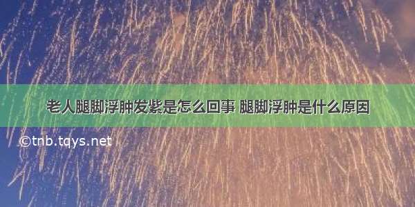 老人腿脚浮肿发紫是怎么回事 腿脚浮肿是什么原因