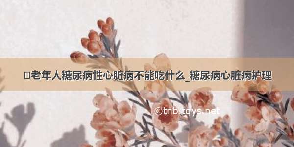 ​老年人糖尿病性心脏病不能吃什么_糖尿病心脏病护理