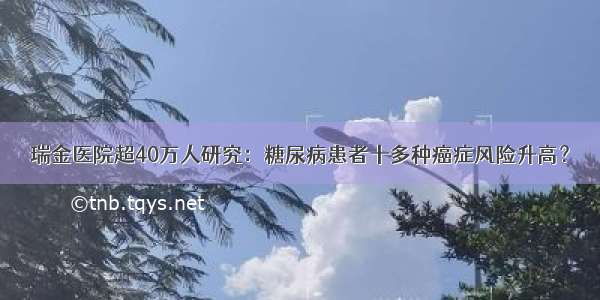 瑞金医院超40万人研究：糖尿病患者十多种癌症风险升高？