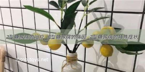 2型糖尿病的治疗_2型糖尿病的病因_2型糖尿病的特殊症状