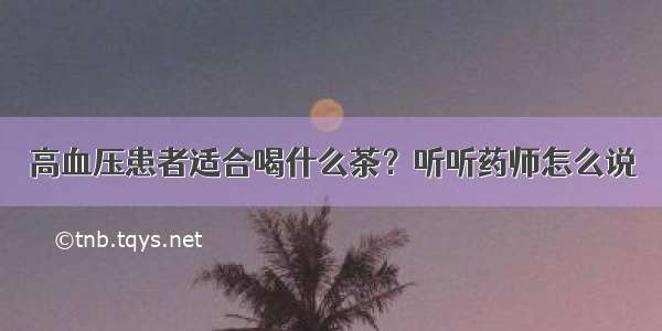 高血压患者适合喝什么茶？听听药师怎么说