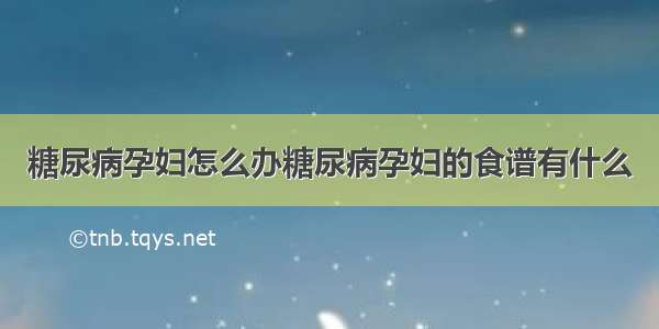 糖尿病孕妇怎么办糖尿病孕妇的食谱有什么