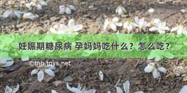 妊娠期糖尿病 孕妈妈吃什么？怎么吃？