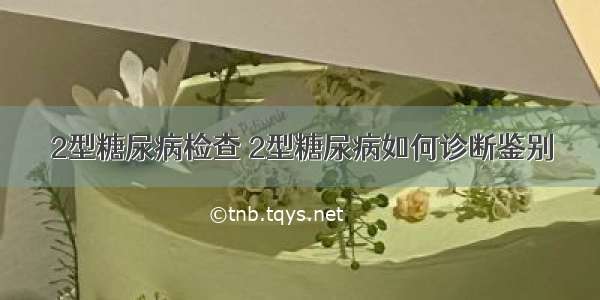 2型糖尿病检查 2型糖尿病如何诊断鉴别