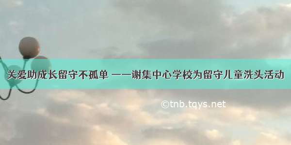 关爱助成长留守不孤单 ——谢集中心学校为留守儿童洗头活动