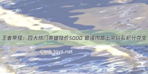 王者荣耀：四大热门英雄降价5000 最强肉盾上架钻石积分夺宝