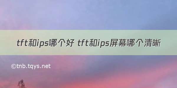 tft和ips哪个好 tft和ips屏幕哪个清晰