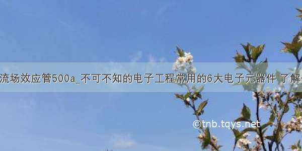 大电流场效应管500a_不可不知的电子工程常用的6大电子元器件 了解一下！