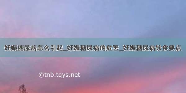 妊娠糖尿病怎么引起_妊娠糖尿病的危害_妊娠糖尿病饮食要点