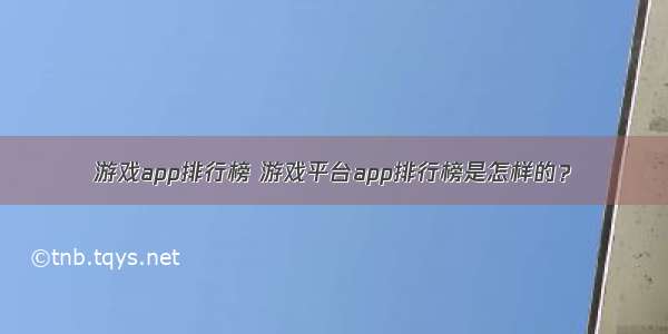 游戏app排行榜 游戏平台app排行榜是怎样的？