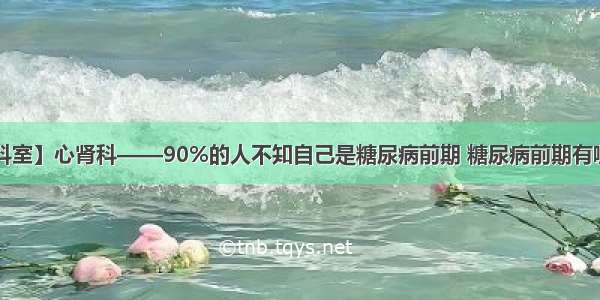 【特色科室】心肾科——90%的人不知自己是糖尿病前期 糖尿病前期有哪些信号？